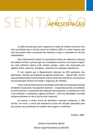 A razão principal para que a segurança e saúde do trabalho constitua uma
clara prioridade para o Serviço Social da Indústria (SESI) é o forte impacto que
essa área possui sobre a produção das empresas e sobre a qualidade de vida dos
trabalhadores.
Para efetivamente reduzir os inaceitáveis índices de acidentes e doenças
do trabalho no País, é preciso agir com competência técnica e de maneira regular
em cada ambiente laboral onde existam perigos, sejam eles provocados por
agentes físicos, químicos, biológicos, mecânicos ou situações ergonômicas.
É com orgulho que o Departamento Nacional do SESI apresenta esta
publicação, Técnicas de Avaliação de Agentes Ambientais — Manual SESI, escrito
pelos professores Mario Luiz Fantazzini e Maria Cleide Sanchez Oshiro, em iniciativa
estruturada pela Gerência de Saúde e Segurança do Trabalho.
Trata-se de um texto preciso e detalhado construído no campo especializado
da higiene ocupacional. Seus grandes capítulos — a exposição ao calor, as condições
de iluminamento, o tratamento das radiações não ionizantes, a avaliação do ruído
e das vibrações, a exposição a agentes químicos — têm uma abordagem centrada
fundamentalmente no dia-a-dia do setor industrial.
Ao ensinar a melhor forma de identificar eventuais problemas, o SESI
facilita, em muito, a tarefa das empresas na busca de soluções adequadas para
que tornem seus ambientes de trabalho mais seguros e saudáveis.
Brasília, 2007.
Antonio Carlos Brito Maciel
Diretor-Superintendente do SESI/DN
SENTAÇÃOAPRESENTAÇÃO
 