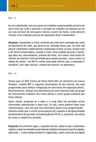 148 TÉCNICAS DE AVALIAÇÃO DE AGENTES AMBIENTAIS
RU — 3
Se um trabalhador tem seu posto de trabalho compreendido próximo de
uma fonte de ruído e durante a jornada de trabalho ele desloca-se em
um raio variável de até quatro metros a partir da fonte, como deverei
realizar uma medição precisa da exposição desse trabalhador?
Resposta: Exposições a níveis variáveis são mais bem avaliadas por meio
de dosimetria de ruído, que deveria ser utilizada nesse caso. Se você não
possuir o dosímetro, pode estimar a exposição a maior, ou seja, no pior caso
e de forma conservadora, usando o maior nível medido durante a tarefa,
que deve ser, naturalmente, próximo da fonte. Se o maior nível ainda for
inferior ao máximo nível permitido para aquela jornada, como consta na
tabela do anexo 1 da NR-15, então você pode afirmar que a exposição é
aceitável, com rigor técnico, mesmo sem possuir um dosímetro.
RU — 4
Temos aqui no SESI Clínica de Porto Velho/RO um dosímetro da marca
Simpson, modelo 897 e, segundo informações do seu manual, ele está
programado para efetuar integração de oito horas de exposição diária.
Recentemente, efetuei uma dosimetria em uma empresa onde um grupo
de funcionários trabalha seis horas diárias e outro grupo trabalha dez
horas diárias.
Assim sendo, pergunto se a dose e o Lavg lidos nos períodos acima
informados representam a dose real. Se não, como poderei fazer essa
interpretação, uma vez que meu dosímetro possui essa programação?
Saliento ainda que a minha preocupação diz respeito à obrigatoriedade
da dosimetria da jornada na elaboração do LTCAT, e, portanto, da coleta
do Lavg na respectiva jornada.
Resposta: Em primeiro lugar, a questão técnica: observe que o dosímetro
registraadoseacumuladanoperíododemedição(tempoemqueficaligado,
operando — e esse tempo também é registrado), assim como ele extrapola
 