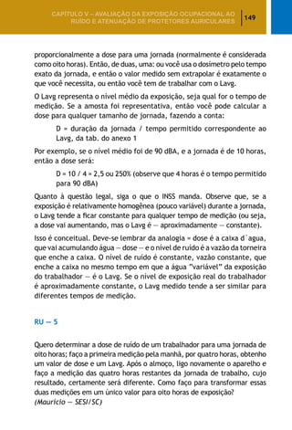 149
CAPÍTULO V – AValiaÇão da exposição ocupacional ao
ruído e atenuação de protetores auriculares
proporcionalmente a dose para uma jornada (normalmente é considerada
como oito horas). Então, de duas, uma: ou você usa o dosímetro pelo tempo
exato da jornada, e então o valor medido sem extrapolar é exatamente o
que você necessita, ou então você tem de trabalhar com o Lavg.
O Lavg representa o nível médio da exposição, seja qual for o tempo de
medição. Se a amosta foi representativa, então você pode calcular a
dose para qualquer tamanho de jornada, fazendo a conta:
	 D = duração da jornada / tempo permitido correspondente ao
	 Lavg, da tab. do anexo 1
Por exemplo, se o nível médio foi de 90 dBA, e a jornada é de 10 horas,
então a dose será:
	 D = 10 / 4 = 2,5 ou 250% (observe que 4 horas é o tempo permitido
	 para 90 dBA)
Quanto à questão legal, siga o que o INSS manda. Observe que, se a
exposição é relativamente homogênea (pouco variável) durante a jornada,
o Lavg tende a ficar constante para qualquer tempo de medição (ou seja,
a dose vai aumentando, mas o Lavg é — aproximadamente — constante).
Isso é conceitual. Deve-se lembrar da analogia = dose é a caixa d´agua,
que vai acumulando água — dose — e o nível de ruído é a vazão da torneira
que enche a caixa. O nível de ruído é constante, vazão constante, que
enche a caixa no mesmo tempo em que a água “variável” da exposição
do trabalhador — é o Lavg. Se o nível de exposição real do trabalhador
é aproximadamente constante, o Lavg medido tende a ser similar para
diferentes tempos de medição.
RU — 5
Quero determinar a dose de ruído de um trabalhador para uma jornada de
oito horas; faço a primeira medição pela manhã, por quatro horas, obtenho
um valor de dose e um Lavg. Após o almoço, ligo novamente o aparelho e
faço a medição das quatro horas restantes da jornada de trabalho, cujo
resultado, certamente será diferente. Como faço para transformar essas
duas medições em um único valor para oito horas de exposição?
(Maurício — SESI/SC)
 