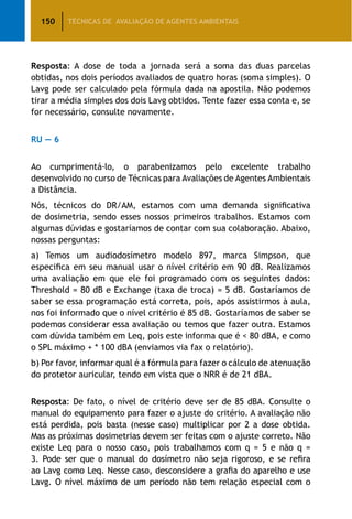 150 TÉCNICAS DE AVALIAÇÃO DE AGENTES AMBIENTAIS
Resposta: A dose de toda a jornada será a soma das duas parcelas
obtidas, nos dois períodos avaliados de quatro horas (soma simples). O
Lavg pode ser calculado pela fórmula dada na apostila. Não podemos
tirar a média simples dos dois Lavg obtidos. Tente fazer essa conta e, se
for necessário, consulte novamente.
RU — 6
Ao cumprimentá-lo, o parabenizamos pelo excelente trabalho
desenvolvido no curso de Técnicas para Avaliações de Agentes Ambientais
a Distância.
Nós, técnicos do DR/AM, estamos com uma demanda significativa
de dosimetria, sendo esses nossos primeiros trabalhos. Estamos com
algumas dúvidas e gostaríamos de contar com sua colaboração. Abaixo,
nossas perguntas:
a) Temos um audiodosímetro modelo 897, marca Simpson, que
especifica em seu manual usar o nível critério em 90 dB. Realizamos
uma avaliação em que ele foi programado com os seguintes dados:
Threshold = 80 dB e Exchange (taxa de troca) = 5 dB. Gostaríamos de
saber se essa programação está correta, pois, após assistirmos à aula,
nos foi informado que o nível critério é 85 dB. Gostaríamos de saber se
podemos considerar essa avaliação ou temos que fazer outra. Estamos
com dúvida também em Leq, pois este informa que é  80 dBA, e como
o SPL máximo + * 100 dBA (enviamos via fax o relatório).
b) Por favor, informar qual é a fórmula para fazer o cálculo de atenuação
do protetor auricular, tendo em vista que o NRR é de 21 dBA.
Resposta: De fato, o nível de critério deve ser de 85 dBA. Consulte o
manual do equipamento para fazer o ajuste do critério. A avaliação não
está perdida, pois basta (nesse caso) multiplicar por 2 a dose obtida.
Mas as próximas dosimetrias devem ser feitas com o ajuste correto. Não
existe Leq para o nosso caso, pois trabalhamos com q = 5 e não q =
3. Pode ser que o manual do dosímetro não seja rigoroso, e se refira
ao Lavg como Leq. Nesse caso, desconsidere a grafia do aparelho e use
Lavg. O nível máximo de um período não tem relação especial com o
 