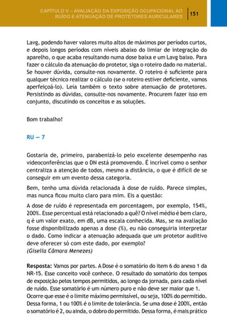 151
CAPÍTULO V – AValiaÇão da exposição ocupacional ao
ruído e atenuação de protetores auriculares
Lavg, podendo haver valores muito altos de máximos por períodos curtos,
e depois longos períodos com níveis abaixo do limiar de integração do
aparelho, o que acaba resultando numa dose baixa e um Lavg baixo. Para
fazer o cálculo da atenuação do protetor, siga o roteiro dado no material.
Se houver dúvida, consulte-nos novamente. O roteiro é suficiente para
qualquer técnico realizar o cálculo (se o roteiro estiver deficiente, vamos
aperfeiçoá-lo). Leia também o texto sobre atenuação de protetores.
Persistindo as dúvidas, consulte-nos novamente. Procurem fazer isso em
conjunto, discutindo os conceitos e as soluções.
Bom trabalho!
RU — 7
Gostaria de, primeiro, parabenizá-lo pelo excelente desempenho nas
videoconferências que o DN está promovendo. É incrível como o senhor
centraliza a atenção de todos, mesmo a distância, o que é difícil de se
conseguir em um evento dessa categoria.
Bem, tenho uma dúvida relacionada à dose de ruído. Parece simples,
mas nunca ficou muito claro para mim. Eis a questão:
A dose de ruído é representada em porcentagem, por exemplo, 154%,
200%. Esse percentual está relacionado a quê? O nível médio é bem claro,
q é um valor exato, em dB, uma escala conhecida. Mas, se na avaliação
fosse disponibilizado apenas a dose (%), eu não conseguiria interpretar
o dado. Como indicar a atenuação adequada que um protetor auditivo
deve oferecer só com este dado, por exemplo?
(Gisella Câmara Menezes)
Resposta: Vamos por partes. A Dose é o somatório do item 6 do anexo 1 da
NR-15. Esse conceito você conhece. O resultado do somatório dos tempos
de exposição pelos tempos permitidos, ao longo da jornada, para cada nível
de ruído. Esse somatório é um número puro e não deve ser maior que 1.
Ocorre que esse é o limite máximo permissível, ou seja, 100% do permitido.
Dessa forma, 1 ou 100% é o limite de tolerância. Se uma dose é 200%, então
o somatório é 2, ou ainda, o dobro do permitido. Dessa forma, é mais prático
 