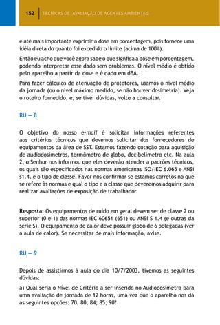 152 TÉCNICAS DE AVALIAÇÃO DE AGENTES AMBIENTAIS
e até mais importante exprimir a dose em porcentagem, pois fornece uma
idéia direta do quanto foi excedido o limite (acima de 100%).
Então eu acho que você agora sabe o que signfica a dose em porcentagem,
podendo interpretar esse dado sem problemas. O nível médio é obtido
pelo aparelho a partir da dose e é dado em dBA.
Para fazer cálculos de atenuação de protetores, usamos o nível médio
da jornada (ou o nível máximo medido, se não houver dosimetria). Veja
o roteiro fornecido, e, se tiver dúvidas, volte a consultar.
RU — 8
O objetivo do nosso e-mail é solicitar informações referentes
aos critérios técnicos que devemos solicitar dos fornecedores de
equipamentos da área de SST. Estamos fazendo cotação para aquisição
de audiodosímetros, termômetro de globo, decibelímetro etc. Na aula
2, o Senhor nos informou que eles deverão atender a padrões técnicos,
os quais são especificados nas normas americanas ISO/IEC 6.065 e ANSI
s1.4, e o tipo de classe. Favor nos confirmar se estamos corretos no que
se refere às normas e qual o tipo e a classe que deveremos adquirir para
realizar avaliações de exposição de trabalhador.
Resposta: Os equipamentos de ruído em geral devem ser de classe 2 ou
superior (0 e 1) das normas IEC 60651 (651) ou ANSI S 1.4 (e outras da
série S). O equipamento de calor deve possuir globo de 6 polegadas (ver
a aula de calor). Se necessitar de mais informação, avise.
RU — 9
Depois de assistirmos à aula do dia 10/7/2003, tivemos as seguintes
dúvidas:
a) Qual seria o Nível de Critério a ser inserido no Audiodosímetro para
uma avaliação de jornada de 12 horas, uma vez que o aparelho nos dá
as seguintes opções: 70; 80; 84; 85; 90?
 