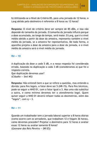 153
CAPÍTULO V – AValiaÇão da exposição ocupacional ao
ruído e atenuação de protetores auriculares
b) Utilizando-se o Nível de Critério 85, para uma jornada de 12 horas, o
Lavg obtido pelo dosímetro é referente a 8 horas ou 12 horas?
Resposta: O nível de critério deve ser sempre de 85 dBA, e isso não
depende do tamanho da jornada. O tamanho da jornada influirá porque
a dose acumulada, ao longo do tempo, será maior. O Lavg, que é o nível
médio obtido a partir da dose da amostra, representa também o nível
médio da jornada, se a amostra for representativa. De toda forma, o
aparelho projeta a dose da amostra para a dose da jornada, e o nível
médio da amostra será o nível médio da jornada.
RU — 10
A duplicação da dose a cada 5 dB, e a nossa resposta foi considerada
errada, baseada na duplicação a cada 3 dB (consideramos a) que foi a
resposta correta.
Que duplicação devemos usar?
(Cláudio — Sesi MS)
Resposta: Não entendi bem a que se refere a questão, mas entendo a
dúvida: para fins legais, o fator deve ser 5 (NR-15). Para fins técnicos,
pode-se seguir a NHO 01, com o fator igual a 3. Mas uma não substitui
a outra, e como mínimo devemos ter o atendimento legal. Quem
quiser seguir a NHO 01 deverá refazer todas as dosimetrias, além das
“legais”, com q = 3.
RU — 11
Quando um trabalhador tem a jornada laboral superior a 8 horas diárias
(como ocorre com os serradores, que trabalham 12 e folgam 36 horas),
como devemos proceder? Projetar o dosímetro para 12 horas e avaliar
essas 12 horas ou avaliar somente 8 horas?
(Geovane dos Reis Pereira — DR/ES)
 