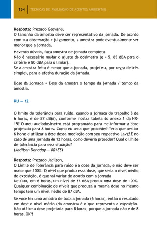 154 TÉCNICAS DE AVALIAÇÃO DE AGENTES AMBIENTAIS
Resposta: Prezado Geovane,
O tamanho da amostra deve ser representativo da jornada. De acordo
com sua observação e julgamento, a amostra pode eventualmente ser
menor que a jornada.
Havendo dúvida, faça amostra de jornada completa.
Não é necessário mudar o ajuste do dosímetro (q = 5, 85 dBA para o
critério e 80 dBA para o limiar).
Se a amostra feita é menor que a jornada, projete-a, por regra de três
simples, para a efetiva duração da jornada.
Dose da Jornada = Dose da amostra x tempo da jornada / tempo da
amostra.
RU — 12
O limite de tolerância para ruído, quando a jornada de trabalho é de
6 horas, é de 87 dB(A), conforme mostra tabela do anexo 1 da NR-
15? O meu audiodosímetro está programado para me informar a dose
projetada para 8 horas. Como eu teria que proceder? Teria que avaliar
6 horas e utilizar a dose dessa mediação com seu respectivo Lavg? E no
caso de uma jornada de 12 horas, como deveria proceder? Qual o limite
de tolerância para essa situação?
(Jadilson Denaday — DR/ES)
Resposta: Prezado Jadilson,
O Limite de Tolerância para ruído é a dose da jornada, e não deve ser
maior que 100%. O nível que produz essa dose, que seria o nível médio
de exposição, é que vai variar de acordo com a jornada.
De fato, em 6 horas, um nível de 87 dBA produz uma dose de 100%.
Qualquer combinação de níveis que produza a mesma dose no mesmo
tempo tem um nível médio de 87 dBA.
Se você fez uma amostra de toda a jornada (6 horas), então o resultado
em dose e nível médio (da amostra) é o que representa a exposição.
Não utilize a dose projetada para 8 horas, porque a jornada não é de 8
horas. Ok?!
 