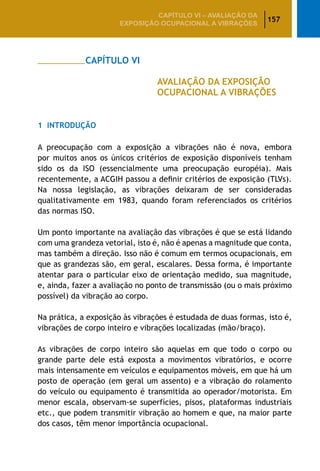 157
CAPÍTULO VI – AValiaÇão da
exposição ocupacional a vibrações
		 CAPÍTULO VI
					 AVALIAÇÃO DA EXPOSIÇÃO
					 OCUPACIONAL A VIBRAÇÕES
1	 Introdução
A preocupação com a exposição a vibrações não é nova, embora
por muitos anos os únicos critérios de exposição disponíveis tenham
sido os da ISO (essencialmente uma preocupação européia). Mais
recentemente, a ACGIH passou a definir critérios de exposição (TLVs).
Na nossa legislação, as vibrações deixaram de ser consideradas
qualitativamente em 1983, quando foram referenciados os critérios
das normas ISO.
Um ponto importante na avaliação das vibrações é que se está lidando
com uma grandeza vetorial, isto é, não é apenas a magnitude que conta,
mas também a direção. Isso não é comum em termos ocupacionais, em
que as grandezas são, em geral, escalares. Dessa forma, é importante
atentar para o particular eixo de orientação medido, sua magnitude,
e, ainda, fazer a avaliação no ponto de transmissão (ou o mais próximo
possível) da vibração ao corpo.
Na prática, a exposição às vibrações é estudada de duas formas, isto é,
vibrações de corpo inteiro e vibrações localizadas (mão/braço).
As vibrações de corpo inteiro são aquelas em que todo o corpo ou
grande parte dele está exposta a movimentos vibratórios, e ocorre
mais intensamente em veículos e equipamentos móveis, em que há um
posto de operação (em geral um assento) e a vibração do rolamento
do veículo ou equipamento é transmitida ao operador/motorista. Em
menor escala, observam-se superfícies, pisos, plataformas industriais
etc., que podem transmitir vibração ao homem e que, na maior parte
dos casos, têm menor importância ocupacional.
 