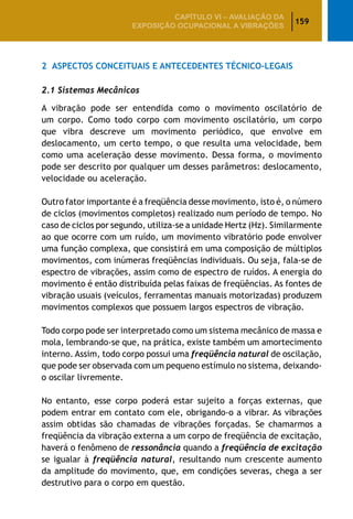 159
CAPÍTULO VI – AValiaÇão da
exposição ocupacional a vibrações
2	 Aspectos Conceituais e Antecedentes Técnico-Legais
2.1 Sistemas Mecânicos
A vibração pode ser entendida como o movimento oscilatório de
um corpo. Como todo corpo com movimento oscilatório, um corpo
que vibra descreve um movimento periódico, que envolve em
deslocamento, um certo tempo, o que resulta uma velocidade, bem
como uma aceleração desse movimento. Dessa forma, o movimento
pode ser descrito por qualquer um desses parâmetros: deslocamento,
velocidade ou aceleração.
Outro fator importante é a freqüência desse movimento, isto é, o número
de ciclos (movimentos completos) realizado num período de tempo. No
caso de ciclos por segundo, utiliza-se a unidade Hertz (Hz). Similarmente
ao que ocorre com um ruído, um movimento vibratório pode envolver
uma função complexa, que consistirá em uma composição de múltiplos
movimentos, com inúmeras freqüências individuais. Ou seja, fala-se de
espectro de vibrações, assim como de espectro de ruídos. A energia do
movimento é então distribuída pelas faixas de freqüências. As fontes de
vibração usuais (veículos, ferramentas manuais motorizadas) produzem
movimentos complexos que possuem largos espectros de vibração.
Todo corpo pode ser interpretado como um sistema mecânico de massa e
mola, lembrando-se que, na prática, existe também um amortecimento
interno. Assim, todo corpo possui uma freqüência natural de oscilação,
que pode ser observada com um pequeno estímulo no sistema, deixando-
o oscilar livremente.
No entanto, esse corpo poderá estar sujeito a forças externas, que
podem entrar em contato com ele, obrigando-o a vibrar. As vibrações
assim obtidas são chamadas de vibrações forçadas. Se chamarmos a
freqüência da vibração externa a um corpo de freqüência de excitação,
haverá o fenômeno de ressonância quando a freqüência de excitação
se igualar à freqüência natural, resultando num crescente aumento
da amplitude do movimento, que, em condições severas, chega a ser
destrutivo para o corpo em questão.
 