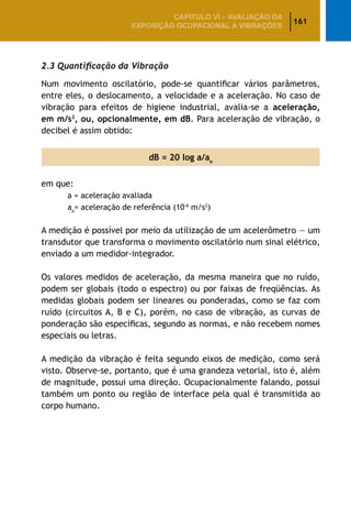 161
CAPÍTULO VI – AValiaÇão da
exposição ocupacional a vibrações
2.3 Quantificação da Vibração
Num movimento oscilatório, pode-se quantificar vários parâmetros,
entre eles, o deslocamento, a velocidade e a aceleração. No caso de
vibração para efeitos de higiene industrial, avalia-se a aceleração,
em m/s2
, ou, opcionalmente, em dB. Para aceleração de vibração, o
decibel é assim obtido:
dB = 20 log a/ao
em que:
	 a = aceleração avaliada
	 ao
= aceleração de referência (10-6
m/s2
)
A medição é possível por meio da utilização de um acelerômetro — um
transdutor que transforma o movimento oscilatório num sinal elétrico,
enviado a um medidor-integrador.
Os valores medidos de aceleração, da mesma maneira que no ruído,
podem ser globais (todo o espectro) ou por faixas de freqüências. As
medidas globais podem ser lineares ou ponderadas, como se faz com
ruído (circuitos A, B e C), porém, no caso de vibração, as curvas de
ponderação são específicas, segundo as normas, e não recebem nomes
especiais ou letras.
A medição da vibração é feita segundo eixos de medição, como será
visto. Observe-se, portanto, que é uma grandeza vetorial, isto é, além
de magnitude, possui uma direção. Ocupacionalmente falando, possui
também um ponto ou região de interface pela qual é transmitida ao
corpo humano.
 