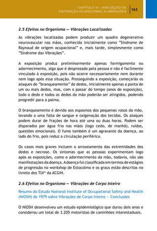 163
CAPÍTULO VI – AValiaÇão da
exposição ocupacional a vibrações
2.5 Efeitos no Organismo ­— Vibrações Localizadas
As vibrações localizadas podem produzir um quadro degenerativo
neurovascular nas mãos, conhecida inicialmente como “Síndrome de
Raynaud de origem ocupacional” e, mais tarde, simplesmente como
“Síndrome das Vibrações”.
A exposição produz preliminarmente apenas formigamento ou
adormecimento, algo que é desprezado pela pessoa e não é facilmente
vinculado à exposição, pois não ocorre necessariamente nem durante
nem logo após essa situação. Prosseguindo a exposição, começarão os
ataques de “branqueamento” de dedos, inicialmente apenas a ponta de
um ou mais dedos, mas, com o passar do tempo (anos de exposição),
todo o dedo e todos os dedos da mão poderão ser atingidos, podendo
progredir para a palma.
O branqueamento é devido aos espasmos dos pequenos vasos da mão,
levando a uma falta de sangue e oxigenação dos tecidos. Os ataques
podem durar de frações de hora até uma ou duas horas. Podem ser
disparados por água fria nas mãos (logo cedo, de manhã), ruídos,
questões emocionais. O fumo também é um agravante da doença, ao
lado do frio, pois reduz a circulação periférica.
Os casos mais graves incluem o arroxeamento das extremidades dos
dedos e necrose. Os sintomas que as pessoas experimentam logo
após as exposições, como o adormecimento da mão, todavia, não são
manifestações da doença.Adoença foi classificada em termos de estágios
de progressão no workshop de Estocolmo e os graus estão descritos no
livreto dos TLV®
da ACGIH.
2.6 Efeitos no Organismo — Vibrações de Corpo Inteiro
Resumo do Estudo National Institute of Occupational Safety and Health
(NIOSH) de 1979 sobre Vibrações de Corpo Inteiro — Conclusões
O NIOSH desenvolveu um estudo epidemiológico que durou dois anos e
considerou um total de 3.205 motoristas de caminhões interestaduais.
 