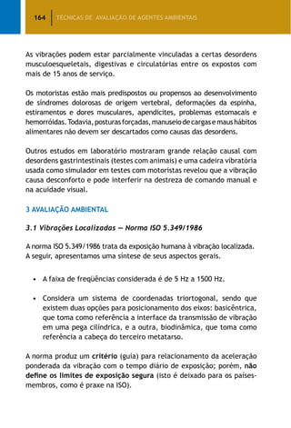 164 TÉCNICAS DE AVALIAÇÃO DE AGENTES AMBIENTAIS
As vibrações podem estar parcialmente vinculadas a certas desordens
musculoesqueletais, digestivas e circulatórias entre os expostos com
mais de 15 anos de serviço.
Os motoristas estão mais predispostos ou propensos ao desenvolvimento
de síndromes dolorosas de origem vertebral, deformações da espinha,
estiramentos e dores musculares, apendicites, problemas estomacais e
hemorróidas.Todavia,posturasforçadas,manuseiodecargasemaushábitos
alimentares não devem ser descartados como causas das desordens.
Outros estudos em laboratório mostraram grande relação causal com
desordens gastrintestinais (testes com animais) e uma cadeira vibratória
usada como simulador em testes com motoristas revelou que a vibração
causa desconforto e pode interferir na destreza de comando manual e
na acuidade visual.
3 Avaliação Ambiental
3.1 Vibrações Localizadas — Norma ISO 5.349/1986
A norma ISO 5.349/1986 trata da exposição humana à vibração localizada.
A seguir, apresentamos uma síntese de seus aspectos gerais.
•	 A faixa de freqüências considerada é de 5 Hz a 1500 Hz.
•	 Considera um sistema de coordenadas triortogonal, sendo que
existem duas opções para posicionamento dos eixos: basicêntrica,
que toma como referência a interface da transmissão de vibração
em uma pega cilíndrica, e a outra, biodinâmica, que toma como
referência a cabeça do terceiro metatarso.
A norma produz um critério (guia) para relacionamento da aceleração
ponderada da vibração com o tempo diário de exposição; porém, não
define os limites de exposição segura (isto é deixado para os países-
membros, como é praxe na ISO).
 