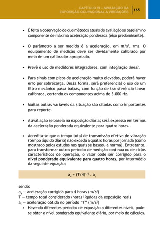 165
CAPÍTULO VI – AValiaÇão da
exposição ocupacional a vibrações
•	 É feita a observação de que métodos atuais de avaliação se baseiam no
componente de máxima aceleração ponderada (eixo predominante).
•	 O parâmetro a ser medido é a aceleração, em m/s2
, rms. O
equipamento de medição deve ser devidamente calibrado por
meio de um calibrador apropriado.
•	 Prevê o uso de medidores integradores, com integração linear.
•	 Para sinais com picos de aceleração muito elevados, poderá haver
erro por sobrecarga. Dessa forma, será preferencial o uso de um
filtro mecânico passa-baixas, com função de transferência linear
calibrada, cortando os componentes acima de 3.000 Hz.
•	 Muitas outras variáveis da situação são citadas como importantes
para reporte.
•	 A avaliação se baseia na exposição diária; será expressa em termos
da aceleração ponderada equivalente para quatro horas.
•	 Acredita-se que o tempo total de transmissão efetiva de vibração
(tempo líquido diário) não exceda a quatro horas por jornada (como
mostrado pelos estudos nos quais se baseou a norma). Entretanto,
para transformar outros períodos de medição contínua ou de ciclos
característicos de operação, o valor pode ser corrigido para o
nível ponderado equivalente para quatro horas, por intermédio
da seguinte equação:
a4
= (T/4)1/2
. at
sendo:
a4
— aceleração corrigida para 4 horas (m/s2
)
T — tempo total considerado (horas líquidas da exposição real)
at
— aceleração obtida no período “T” (m/s2
)
•	 Havendo diferentes períodos de exposição a diferentes níveis, pode-
se obter o nível ponderado equivalente diário, por meio de cálculos.
 