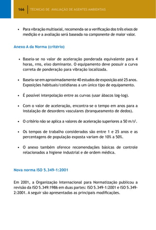 166 TÉCNICAS DE AVALIAÇÃO DE AGENTES AMBIENTAIS
•	 Para vibração multiaxial, recomenda-se a verificação dos três eixos de
medição e a avaliação será baseada na componente de maior valor.
Anexo A da Norma (critério)
•	 Baseia-se no valor de aceleração ponderada equivalente para 4
horas, rms, eixo dominante. O equipamento deve possuir a curva
correta de ponderação para vibração localizada.
•	 Baseia-se em aproximadamente 40 estudos de exposição até 25 anos.
Exposições habituais/cotidianas a um único tipo de equipamento.
•	 É possível interpolação entre as curvas (usar ábacos log-log).
•	 Com o valor de aceleração, encontra-se o tempo em anos para a
instalação de desordens vasculares (branqueamento de dedos).
•	 O critério não se aplica a valores de aceleração superiores a 50 m/s2
.
•	 Os tempos de trabalho considerados são entre 1 e 25 anos e as
percentagens de população exposta variam de 10% a 50%.
•	 O anexo também oferece recomendações básicas de controle
relacionados a higiene industrial e de ordem médica.
Nova norma ISO 5.349-1:2001
Em 2001, a Organização Internacional para Normatização publicou a
revisão da ISO 5.349:1986 em duas partes: ISO 5.349-1:2001 e ISO 5.349-
2:2001. A seguir são apresentadas as principais modificações.
 
