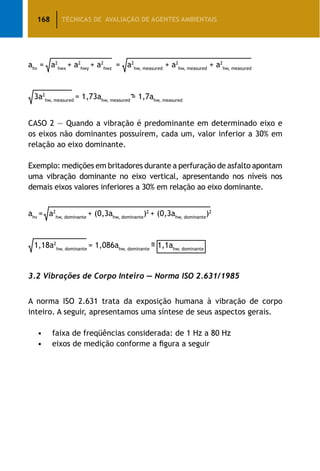 168 TÉCNICAS DE AVALIAÇÃO DE AGENTES AMBIENTAIS
ahv
= a2
hwx
+ a2
hwy
+ a2
hwz
= a2
hw, measured
+ a2
hw, measured
+ a2
hw, measured
3a2
hw, measured
= 1,73ahw, measured
= 1,7ahw, measured
CASO 2 — Quando a vibração é predominante em determinado eixo e
os eixos não dominantes possuírem, cada um, valor inferior a 30% em
relação ao eixo dominante.
Exemplo: medições em britadores durante a perfuração de asfalto apontam
uma vibração dominante no eixo vertical, apresentando nos níveis nos
demais eixos valores inferiores a 30% em relação ao eixo dominante.
ahv
= a2
hw, dominante
+ (0,3ahw, dominante
)2
+ (0,3ahw, dominante
)2
1,18a2
hw, dominante
= 1,086ahw, dominante
= 1,1ahw, dominante
3.2 Vibrações de Corpo Inteiro — Norma ISO 2.631/1985
A norma ISO 2.631 trata da exposição humana à vibração de corpo
inteiro. A seguir, apresentamos uma síntese de seus aspectos gerais.
	 •	 faixa de freqüências considerada: de 1 Hz a 80 Hz
	 •	 eixos de medição conforme a figura a seguir
 