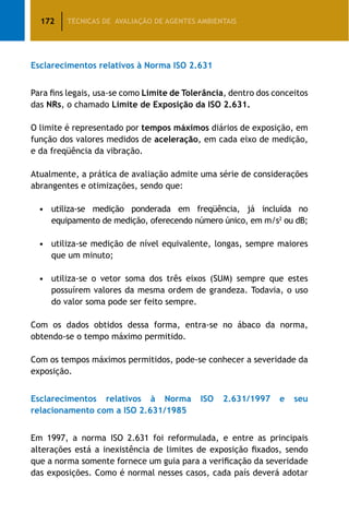 172 TÉCNICAS DE AVALIAÇÃO DE AGENTES AMBIENTAIS
Esclarecimentos relativos à Norma ISO 2.631
Para fins legais, usa-se como Limite de Tolerância, dentro dos conceitos
das NRs, o chamado Limite de Exposição da ISO 2.631.
O limite é representado por tempos máximos diários de exposição, em
função dos valores medidos de aceleração, em cada eixo de medição,
e da freqüência da vibração.
Atualmente, a prática de avaliação admite uma série de considerações
abrangentes e otimizações, sendo que:
•	 utiliza-se medição ponderada em freqüência, já incluída no
equipamento de medição, oferecendo número único, em m/s2
ou dB;
•	 utiliza-se medição de nível equivalente, longas, sempre maiores
que um minuto;
•	 utiliza-se o vetor soma dos três eixos (SUM) sempre que estes
possuírem valores da mesma ordem de grandeza. Todavia, o uso
do valor soma pode ser feito sempre.
Com os dados obtidos dessa forma, entra-se no ábaco da norma,
obtendo-se o tempo máximo permitido.
Com os tempos máximos permitidos, pode-se conhecer a severidade da
exposição.
Esclarecimentos relativos à Norma ISO 2.631/1997 e seu
relacionamento com a ISO 2.631/1985
Em 1997, a norma ISO 2.631 foi reformulada, e entre as principais
alterações está a inexistência de limites de exposição fixados, sendo
que a norma somente fornece um guia para a verificação da severidade
das exposições. Como é normal nesses casos, cada país deverá adotar
 