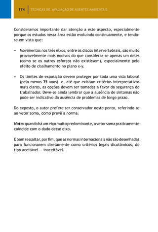 174 TÉCNICAS DE AVALIAÇÃO DE AGENTES AMBIENTAIS
Consideramos importante dar atenção a este aspecto, especialmente
porque os estudos nessa área estão evoluindo continuamente, e tendo-
se em vista que:
•	 Movimentos nos três eixos, entre os discos intervertebrais, são muito
provavelmente mais nocivos do que considerar-se apenas um deles
(como se os outros esforços não existissem), especialmente pelo
efeito de cisalhamento no plano x-y.
•	 Os limites de exposição devem proteger por toda uma vida laboral
(pelo menos 35 anos), e, até que existam critérios interpretativos
mais claros, as opções devem ser tomadas a favor da segurança do
trabalhador. Deve-se ainda lembrar que a ausência de sintomas não
pode ser indicativo da ausência de problemas de longo prazo.
Do exposto, o autor prefere ser conservador neste ponto, referindo-se
ao vetor soma, como prevê a norma.
Nota:quandoháumeixomuitopredominante,ovetorsomapraticamente
coincide com o dado desse eixo.
É bom ressaltar, por fim, que as normas internacionais não são desenhadas
para funcionarem diretamente como critérios legais dicotômicos, do
tipo aceitável — inaceitável.
 