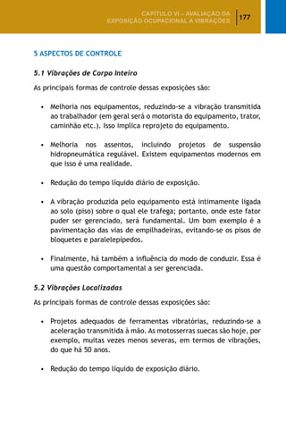 177
CAPÍTULO VI – AValiaÇão da
exposição ocupacional a vibrações
5 Aspectos de Controle
5.1 Vibrações de Corpo Inteiro
As principais formas de controle dessas exposições são:
•	 Melhoria nos equipamentos, reduzindo-se a vibração transmitida
ao trabalhador (em geral será o motorista do equipamento, trator,
caminhão etc.). Isso implica reprojeto do equipamento.
•	 Melhoria nos assentos, incluindo projetos de suspensão
hidropneumática regulável. Existem equipamentos modernos em
que isso é uma realidade.
•	 Redução do tempo líquido diário de exposição.
•	 A vibração produzida pelo equipamento está intimamente ligada
ao solo (piso) sobre o qual ele trafega; portanto, onde este fator
puder ser gerenciado, será fundamental. Um bom exemplo é a
pavimentação das vias de empilhadeiras, evitando-se os pisos de
bloquetes e paralelepípedos.
•	 Finalmente, há também a influência do modo de conduzir. Essa é
uma questão comportamental a ser gerenciada.
5.2 Vibrações Localizadas
As principais formas de controle dessas exposições são:
•	 Projetos adequados de ferramentas vibratórias, reduzindo-se a
aceleração transmitida à mão. As motosserras suecas são hoje, por
exemplo, muitas vezes menos severas, em termos de vibrações,
do que há 50 anos.
•	 Redução do tempo líquido de exposição diário.
 
