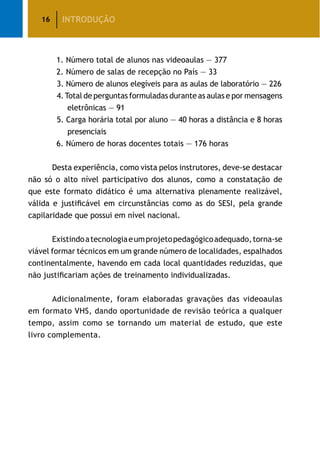 16
		 1. Número total de alunos nas videoaulas — 377
		 2. Número de salas de recepção no País — 33
	 3. Número de alunos elegíveis para as aulas de laboratório — 226
	 4.Total de perguntas formuladas durante as aulas e por mensagens
eletrônicas — 91
	 5. Carga horária total por aluno — 40 horas a distância e 8 horas
presenciais
		 6. Número de horas docentes totais — 176 horas
	 Desta experiência, como vista pelos instrutores, deve-se destacar
não só o alto nível participativo dos alunos, como a constatação de
que este formato didático é uma alternativa plenamente realizável,
válida e justificável em circunstâncias como as do SESI, pela grande
capilaridade que possui em nível nacional.
	 Existindoatecnologiaeumprojetopedagógicoadequado,torna-se
viável formar técnicos em um grande número de localidades, espalhados
continentalmente, havendo em cada local quantidades reduzidas, que
não justificariam ações de treinamento individualizadas.
	 Adicionalmente, foram elaboradas gravações das videoaulas
em formato VHS, dando oportunidade de revisão teórica a qualquer
tempo, assim como se tornando um material de estudo, que este
livro complementa.
INTRODUÇÃO
 