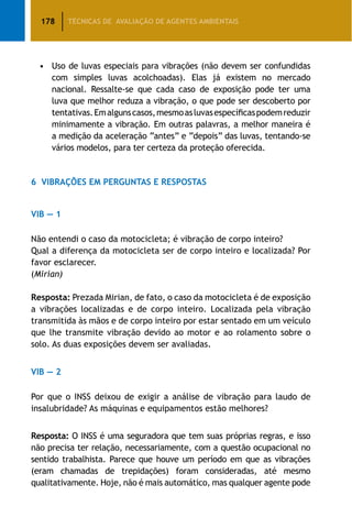 178 TÉCNICAS DE AVALIAÇÃO DE AGENTES AMBIENTAIS
•	 Uso de luvas especiais para vibrações (não devem ser confundidas
com simples luvas acolchoadas). Elas já existem no mercado
nacional. Ressalte-se que cada caso de exposição pode ter uma
luva que melhor reduza a vibração, o que pode ser descoberto por
tentativas.Emalgunscasos,mesmoasluvasespecíficaspodemreduzir
minimamente a vibração. Em outras palavras, a melhor maneira é
a medição da aceleração “antes” e “depois” das luvas, tentando-se
vários modelos, para ter certeza da proteção oferecida.
6	 Vibrações em Perguntas e Respostas
VIB — 1
Não entendi o caso da motocicleta; é vibração de corpo inteiro?
Qual a diferença da motocicleta ser de corpo inteiro e localizada? Por
favor esclarecer.
(Mirian)
Resposta: Prezada Mirian, de fato, o caso da motocicleta é de exposição
a vibrações localizadas e de corpo inteiro. Localizada pela vibração
transmitida às mãos e de corpo inteiro por estar sentado em um veículo
que lhe transmite vibração devido ao motor e ao rolamento sobre o
solo. As duas exposições devem ser avaliadas.
VIB — 2
Por que o INSS deixou de exigir a análise de vibração para laudo de
insalubridade? As máquinas e equipamentos estão melhores?
Resposta: O INSS é uma seguradora que tem suas próprias regras, e isso
não precisa ter relação, necessariamente, com a questão ocupacional no
sentido trabalhista. Parece que houve um período em que as vibrações
(eram chamadas de trepidações) foram consideradas, até mesmo
qualitativamente. Hoje, não é mais automático, mas qualquer agente pode
 