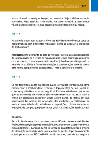 179
CAPÍTULO VI – AValiaÇão da
exposição ocupacional a vibrações
ser considerado a qualquer tempo, sob consulta. Veja a última instrução
normativa. Mas, atenção: nada mudou na parte trabalhista; permanece
válido o anexo 8 da NR-15, que assegura insalubridade de grau médio.
VIB — 3
No caso de o operador executar diversas atividades em diversos tipos de
equipamentos com diferentes vibrações, como se analisar a exposição
do trabalhador?
Resposta:Existeoconceitodedosedevibração,ouseja,paracadaexposição
da jornada divide-se o tempo de exposição pelo tempo permitido, de acordo
com as normas, e esse é o conceito de dose (não deve ser ultrapassado o
valor de 1% ou 100%). A forma das equações e considerações varia de norma
para norma (corpo inteiro ou localizada), mas o conceito é o mesmo.
VIB — 4
Se não forem realizadas avaliações quantitativas das vibrações, há como
caracterizar a insalubridade (técnica e legalmente)? Se sim, quais os
critérios qualitativos a serem seguidos? Existem atividades típicas em
que as avaliações de vibração são sempre excessivas, ou seja, com o
limite de tolerância excedido? Existe algum banco de dados em que
poderíamos ter acesso aos resultados das medições já realizadas, ou
melhor, uma tabela de atividades x exposições, obtida durante as
medições de campo, que pudesse nos guiar nas avaliações qualitativas?
Resposta:
Parte 1: Atualmente, como as duas normas ISO não possuem mais limites
fixados de exposição (apenas um critério, deixando-se aos países-membros a
fixação do limite), oAnexo 8 da NR-15 tornou-se qualitativo, sendo o critério
de atribuição de insalubridade uma escolha do perito. O perito consciente
optará pelas normas ISO 2.631/85, versão anterior, considerada segura e
 