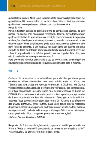 180 TÉCNICAS DE AVALIAÇÃO DE AGENTES AMBIENTAIS
quantitativa, ou pelaACGIH, que também adota as normas ISO anteriores e é
quantitativa. Não se aconselha, ou melhor, não existem critérios puramente
qualitativos que se pudessem utilizar como boa base técnica.
Parte 2: Não.
Parte 3: Existem bancos de dados para fins de comparação técnica, ao que
parece, na Suécia, mas não possuo referência. Todavia, devo desencorajar
qualquer tentativa de se avaliar uma exposição por comparação.Aexposição
a vibrações não depende só do equipamento, mas de como é usado e de
onde é usado. Uma empilhadeira pode rodar maciamente sobre um piso
bem feito de cimento, e um Audi A6 vai pular como um cabrito em uma
estrada de terra do interior. O mesmo martelete dará diferentes níveis de
vibração segundo o tipo de asfalto, granito, mármore, piche. Desculpe, mas
não é possível fazer analogias neste campo!
Nota posterior: Não fica descartado o uso da norma atual, ao se dispor de
equipamentos com respostas de freqüência apropriadas para a mesma.
VIB — 5
Gostaria de aproveitar a oportunidade para dar-lhe parabéns pelas
excelentes videoconferências que vem ministrando no Curso de
Técnica para Avaliações de Agentes Ambientais a Distância. Na última
videoconferência foi abordado o tema sobre vibração e, por coincidência,
eu estou preparando uns slides para serem apresentados no Curso de
CIPAMIN. Como sabemos, a vibração, entre outros agentes, está presente
de forma acentuada na área de mineração. Bem, gostaria de solicitar
algumas fotos que foram apresentadas no dia 28/7, como a da síndrome
dos DEDOS BRANCOS, entre outras. Caso você tenha outros materiais
disponíveis, ficarei muito grata se puder me enviar. Se não puder enviar as
fotos por e-mail, poderia indicar alguns sites que falem sobre: vibração,
calor, poeira de sílica... (agentes presentes na mineração)?
(Juliana Gomes Messias — DR/BA)
Resposta: As fotos de vibrações serão repassadas ao DN por ocasião da
5ª aula. Tente o site da OIT, procurando os temas na enciclopédia da OIT
(www.ilo.org). Se precisar de mais dados, avise.
 