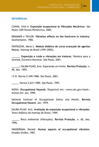 181
CAPÍTULO VI – AValiaÇão da
exposição ocupacional a vibrações
Referências
CUNHA, Irlon A. Exposição ocupacional às Vibrações Mecânicas. São
Paulo: USP/Escola Politécnica, 2002.
BRAMMER e TAYLOR. Vibration effects on the hand-arm in industry.
Southampton, 1982.
FANTAZZINI, Mario L. Módulo didático do curso avançado de agentes
físicos. Itsemap do Brasil (1991-2002).
______. Exposição a ruído e vibrações em tratores. Palestra para a
Unimed, Encontro Nacional. São Paulo, 2001.
______; SALIBA FILHO, Anis. Esperando um limite. Revista Proteção, n.
48, dez. 1995.
I S O. Norma 5.349/1986. São Paulo, 2001.
_____. Norma 2.631/1985. São Paulo, 1997.
NIOSH. Occupational Hazards. Disponível em: www.cdc.gov/niosh.
Acesso em: jan. 1999.
National Institute of Occupational Safety and Health. Revista
Occupational Hazard, Jan. 1979.
SALIBA FILHO. Anis. Avaliação da exposição ocupacional a vibrações.
Texto didático do Itsemap do Brasil, 1999.
______ Risco ambiental (Vibrações). Revista Proteção, n. 60, dez.
1996.
WASSERMAN, Donald. Human aspects of occupational vibration.
Estados Unidos, 1987.
 