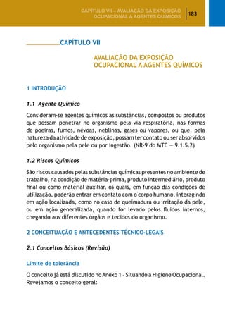 183
CAPÍTULO VII – AValiaÇão da exposição
ocupacional a agentes químicos
		 CAPÍTULO VII
				 AVALIAÇÃO DA EXPOSIÇÃO
				 OCUPACIONAL A AGENTES QUÍMICOS
1 Introdução
1.1 Agente Químico
Consideram-se agentes químicos as substâncias, compostos ou produtos
que possam penetrar no organismo pela via respiratória, nas formas
de poeiras, fumos, névoas, neblinas, gases ou vapores, ou que, pela
natureza da atividade de exposição, possam ter contato ou ser absorvidos
pelo organismo pela pele ou por ingestão. (NR-9 do MTE — 9.1.5.2)
1.2 Riscos Químicos
São riscos causados pelas substâncias químicas presentes no ambiente de
trabalho, na condição de matéria-prima, produto intermediário, produto
final ou como material auxiliar, os quais, em função das condições de
utilização, poderão entrar em contato com o corpo humano, interagindo
em ação localizada, como no caso de queimadura ou irritação da pele,
ou em ação generalizada, quando for levado pelos fluidos internos,
chegando aos diferentes órgãos e tecidos do organismo.
2 Conceituação e Antecedentes Técnico-Legais
2.1 Conceitos Básicos (Revisão)
Limite de tolerância
O conceito já está discutido noAnexo 1 – Situando a Higiene Ocupacional.
Revejamos o conceito geral:
 