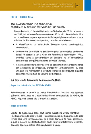 187
CAPÍTULO VII – AValiaÇão da exposição
ocupacional a agentes químicos
NR-15 — ANEXO 13-A
REGULAMENTAÇÃO DO USO DO BENZENO
PORTARIA Nº 14 DE 20 DE DEZEMBRO DE 1995 DO MTb
Com a Portaria n° 14 do Ministério do Trabalho, de 20 de dezembro
de 1995, foi incluso o Benzeno no Anexo 13 da NR-15 e estabelecidos
os procedimentos para a prevenção da exposição ocupacional a esta
substância. Entre outros aspectos, também estabeleceu:
•		A classificação da substância Benzeno como carcinogênico
ocupacional.
•		O limite de tolerância no sentido original do conceito deixou de
existir e passou a ser o Valor de Referência Tecnológico (VRT),
definido como a concentração de Benzeno no ar atmosférico
considerada exeqüível do ponto de vista técnico.
•		Ainclusão do controle obrigatório do Benzenismo nos trabalhadores
em atividades de produção, transporte, armazenagem, ou que
utilizam ou manipulam o produto Benzeno ou misturas líquidas
contendo 1% ou mais de volume de Benzeno.
2.2 Limites de Tolerância Definidos pela ACGIH
Aspectos principais dos TLV®
da ACGIH
Recomenda-se a leitura da parte introdutória, relativa aos agentes
químicos, constante na tradução dos limites de exposição da ACGIH, da
ABHO. Algumas partes são transcritas a seguir.
Tipos de limites
Limite de Exposição Tipo TWA (time weighted average)/ACGIH —
(média ponderada pelo tempo) — a concentração média ponderada pelo
tempo para uma jornada normal de 8 horas diárias e 40 horas semanais,
à qual a maioria dos trabalhadores pode estar repetidamente exposta,
dia após dia, sem sofrer efeitos adversos à saúde.
 