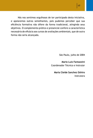 17
	 Nós nos sentimos orgulhosos de ter participado desta iniciativa,
e apoiaremos outras semelhantes, pois pudemos perceber que sua
eficiência formativa não difere da forma tradicional, atingindo seus
objetivos. O complemento prático e presencial confere a característica
necessária de eficácia aos cursos de avaliações ambientais, que de outra
forma não seria alcançado.
São Paulo, julho de 2004
Mario Luiz Fantazzini
Coordenador Técnico e Instrutor
Maria Cleide Sanchez Oshiro
Instrutora
 
