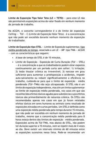 188 TÉCNICAS DE AVALIAÇÃO DE AGENTES AMBIENTAIS
Limite de Exposição Tipo Valor Teto (LE — TETO) — para este LE não
são permissíveis exposições acima do valor fixado em nenhum momento
da jornada de trabalho.
Na ACGIH, o conceito correspondente é o do limite de exposição
Ceiling — TLV — C (Limite de Exposição Valor Teto) – é a concentração
que não pode ser excedida durante nenhum momento da exposição
do trabalhador.
Limite de Exposição tipo STEL — Limite de Exposição suplementar, tipo
média ponderada no tempo, associado a um LE — MP tipo TWA — ACGIH
— com as características que seguem:
•	A base de tempo do STEL é de 15 minutos.
•	Limite de Exposição – Exposição de Curta Duração (TLV — STEL)
— é a concentração a que os trabalhadores podem estar expostos
continuamente por um período curto sem sofrer: 1) irritação;
2) lesão tissular crônica ou irreversível; 3) narcose em grau
suficiente para aumentar a predisposição a acidentes, impedir
auto-salvamento ou reduzir significativamente a eficiência no
trabalho, cuidando-se para que o limite de exposição – média
ponderada (TLV—TWA) não seja ultrapassado. O STEL não é um
limite de exposição independente, mas sim um limite suplementar
ao limite de exposição média ponderada, nos casos em que são
reconhecidos efeitos tóxicos agudos para substâncias cujos efeitos
tóxicos são primordialmente de natureza crônica. Os STELs são
recomendados apenas nos casos em que já foram relatados
efeitos tóxicos em seres humanos ou animais como resultado de
exposições elevadas em curtos períodos. Um STEL é definido como
uma exposição média ponderada pelo tempo durante 15 minutos,
que não pode ser excedida em nenhum momento da jornada de
trabalho, mesmo que a concentração média ponderada para 8
horas esteja dentro dos limites de exposição – média ponderada.
Exposições acima do TLV–TWA, mas abaixo do STEL, não podem
ter duração superior a 15 minutos, nem se repetir mais de 4 vezes
ao dia. Deve existir um intervalo mínimo de 60 minutos entre
as exposições sucessivas nessa faixa. Pode-se recomendar um
 