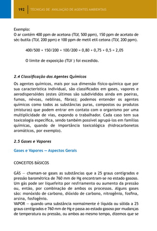 192 TÉCNICAS DE AVALIAÇÃO DE AGENTES AMBIENTAIS
Exemplo:
O ar contém 400 ppm de acetona (TLV, 500 ppm), 150 ppm de acetato de
séc-butila (TLV, 200 ppm) e 100 ppm de metil etil cetona (TLV, 200 ppm).
		 400/500 + 150/200 + 100/200 = 0,80 + 0,75 + 0,5 = 2,05
		 O limite de exposição (TLV ) foi excedido.
2.4 Classificação dos Agentes Químicos
Os agentes químicos, mais por sua dimensão físico-química que por
sua característica individual, são classificados em gases, vapores e
aerodispersóides (estes últimos são subdivididos ainda em poeiras,
fumos, névoas, neblinas, fibras); podemos entender os agentes
químicos como todos as substâncias puras, compostos ou produtos
(misturas) que podem entrar em contato com o organismo por uma
multiplicidade de vias, expondo o trabalhador. Cada caso tem sua
toxicologia específica, sendo também possível agrupá-los em famílias
químicas, quando de importância toxicológica (hidrocarbonetos
aromáticos, por exemplo).
2.5 Gases e Vapores
Gases e Vapores — Aspectos Gerais
CONCEITOS BÁSICOS
GÁS — chamam-se gases as substâncias que a 25 graus centígrados e
pressão barométrica de 760 mm de Hg encontram-se no estado gasoso.
Um gás pode ser liquefeito por resfriamento ou aumento da pressão
ou, então, por combinação de ambos os processos. Alguns gases
são: monóxido de carbono, dióxido de carbono, nitrogênio, fosfina,
arsina, fosfogênio.
VAPOR — quando uma substância normalmente é líquida ou sólida a 25
graus centígrados e 760 mm de Hg e passa ao estado gasoso por mudanças
de temperatura ou pressão, ou ambos ao mesmo tempo, dizemos que se
 