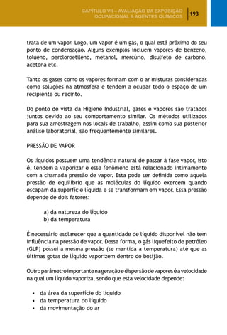 193
CAPÍTULO VII – AValiaÇão da exposição
ocupacional a agentes químicos
trata de um vapor. Logo, um vapor é um gás, o qual está próximo do seu
ponto de condensação. Alguns exemplos incluem vapores de benzeno,
tolueno, percloroetileno, metanol, mercúrio, disulfeto de carbono,
acetona etc.
Tanto os gases como os vapores formam com o ar misturas consideradas
como soluções na atmosfera e tendem a ocupar todo o espaço de um
recipiente ou recinto.
Do ponto de vista da Higiene Industrial, gases e vapores são tratados
juntos devido ao seu comportamento similar. Os métodos utilizados
para sua amostragem nos locais de trabalho, assim como sua posterior
análise laboratorial, são freqüentemente similares.
PRESSÃO DE VAPOR
Os líquidos possuem uma tendência natural de passar à fase vapor, isto
é, tendem a vaporizar e esse fenômeno está relacionado intimamente
com a chamada pressão de vapor. Esta pode ser definida como aquela
pressão de equilíbrio que as moléculas do líquido exercem quando
escapam da superfície líquida e se transformam em vapor. Essa pressão
depende de dois fatores:
	 a) da natureza do líquido
		 b) da temperatura
É necessário esclarecer que a quantidade de líquido disponível não tem
influência na pressão de vapor. Dessa forma, o gás liquefeito de petróleo
(GLP) possui a mesma pressão (se mantida a temperatura) até que as
últimas gotas de líquido vaporizem dentro do botijão.
Outroparâmetroimportantenageraçãoedispersãodevaporeséavelocidade
na qual um líquido vaporiza, sendo que esta velocidade depende:
•	 da área da superfície do líquido
•	 da temperatura do líquido
•	 da movimentação do ar
 