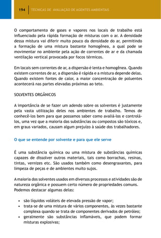 194 TÉCNICAS DE AVALIAÇÃO DE AGENTES AMBIENTAIS
O comportamento de gases e vapores nos locais de trabalho está
influenciado pela rápida formação de misturas com o ar. A densidade
dessa mistura vai diferir muito pouco da densidade do ar, permitindo
a formação de uma mistura bastante homogênea, a qual pode se
movimentar no ambiente pela ação de correntes de ar e da chamada
ventilação vertical provocada por focos térmicos.
Em locais sem correntes de ar, a dispersão é lenta e homogênea. Quando
existem correntes de ar, a dispersão é rápida e a mistura depende delas.
Quando existem fontes de calor, a maior concentração de poluentes
acontecerá nas partes elevadas próximas ao teto.
SOLVENTES ORGÂNICOS
A importância de se fazer um adendo sobre os solventes é justamente
pela vasta utilização deles nos ambientes de trabalho. Temos de
conhecê-los bem para que possamos saber como avaliá-los e controlá-
los, uma vez que a maioria das substâncias ou compostos são tóxicos e,
em graus variados, causam algum prejuízo à saúde dos trabalhadores.
O que se entende por solvente e para que ele serve
É uma substância química ou uma mistura de substâncias químicas
capazes de dissolver outros materiais, tais como borrachas, resinas,
tintas, vernizes etc. São usados também como desengraxantes, para
limpeza de peças e de ambientes muito sujos.
A maioria dos solventes usados em diversos processos e atividades são de
natureza orgânica e possuem certo número de propriedades comuns.
Podemos destacar algumas delas:
•	 são líquidos voláteis de elevada pressão de vapor;
•	 trata-se de uma mistura de vários componentes, às vezes bastante
complexa quando se trata de componentes derivados de petróleo;
•	 geralmente são substâncias inflamáveis, que podem formar
misturas explosivas;
 