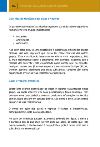 196 TÉCNICAS DE AVALIAÇÃO DE AGENTES AMBIENTAIS
Classificação fisiológica dos gases e vapores
Os gases e vapores são classificados segundo a sua ação sobre o organismo
humano em três grupos importantes:
•	 Irritantes
•	 Anestésicos
•	 Asfixiantes
Não quer dizer que, se uma substância é classificada em um dos grupos
citados, isso não implicará que possa ter características dos outros
grupos. Essa classificação baseia-se no efeito mais importante, isto
é, mais significativo sobre o organismo. Por exemplo, sabemos que a
maioria dos solventes está classificada como anestésica; no entanto,
qualquer pessoa que já esteve exposta a um solvente do tipo (álcool,
thinner, acetona) percebeu que essas substâncias também têm como
propriedade irritar as vias respiratórias superiores.
Gases e vapores irritantes
Existe uma grande quantidade de gases e vapores classificados nesse
grupo, os quais diferem em suas propriedades físico-químicas, mas
possuem uma característica comum: produzem inflamação nos tecidos
com os quais entram em contato direto, tais como a pele, a conjuntiva
ocular e as vias respiratórias.
O modo de ação dos gases e vapores irritantes é determinado,
principalmente, pela sua solubilidade.
No caso de irritantes gasosos altamente solúveis em água, o nariz e
a garganta são os que mais sofrem com sua ação, ao passo que, nos
pouco solúveis, o efeito maior é nos pulmões, pois é nesse local que a
substância vai se solubilizar.
 
