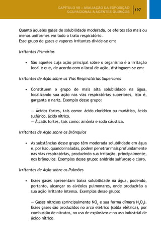 197
CAPÍTULO VII – AValiaÇão da exposição
ocupacional a agentes químicos
Quanto àqueles gases de solubilidade moderada, os efeitos são mais ou
menos uniformes em todo o trato respiratório.
Esse grupo de gases e vapores irritantes divide-se em:
Irritantes Primários
		 • 	 São aqueles cuja ação principal sobre o organismo é a irritação
			 local e que, de acordo com o local de ação, distinguem-se em:
Irritantes de Ação sobre as Vias Respiratórias Superiores
		 •	 Constituem o grupo de mais alta solubilidade na água,
			 localizando sua ação nas vias respiratórias superiores, isto é,
			 garganta e nariz. Exemplo desse grupo:
			 — Ácidos fortes, tais como: ácido clorídrico ou muriático, ácido
			 sulfúrico, ácido nítrico.
			 — Álcalis fortes, tais como: amônia e soda cáustica.
Irritantes de Ação sobre os Brônquios
		 •	 As substâncias desse grupo têm moderada solubilidade em água
			 e, por isso, quando inaladas, podem penetrar mais profundamente
			 nas vias respiratórias, produzindo sua irritação, principalmente,
			 nos brônquios. Exemplos desse grupo: anidrido sulfuroso e cloro.
Irritantes de Ação sobre os Pulmões
		 •	 Esses gases apresentam baixa solubilidade na água, podendo,
			 portanto, alcançar os alvéolos pulmonares, onde produzirão a
			 sua ação irritante intensa. Exemplos desse grupo:
			 — Gases nitrosos (principalmente NO2
e sua forma dímera N2
O4
).
			 Esses gases são produzidos no arco elétrico (solda elétrica), por
			 combustão de nitratos, no uso de explosivos e no uso industrial de
			 ácido nítrico.
 