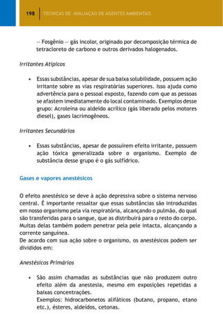 198 TÉCNICAS DE AVALIAÇÃO DE AGENTES AMBIENTAIS
			 — Fosgênio — gás incolor, originado por decomposição térmica de
			 tetracloreto de carbono e outros derivados halogenados.
Irritantes Atípicos
		 •	 Essas substâncias, apesar de sua baixa solubilidade, possuem ação
irritante sobre as vias respiratórias superiores. Isso ajuda como
advertência para o pessoal exposto, fazendo com que as pessoas
se afastem imediatamente do local contaminado. Exemplos desse
grupo: Acroleína ou aldeído acrílico (gás liberado pelos motores
diesel), gases lacrimogêneos.
Irritantes Secundários
		 •	 Essas substâncias, apesar de possuírem efeito irritante, possuem
ação tóxica generalizada sobre o organismo. Exemplo de
substância desse grupo é o gás sulfídrico.
Gases e vapores anestésicos
O efeito anestésico se deve à ação depressiva sobre o sistema nervoso
central. É importante ressaltar que essas substâncias são introduzidas
em nosso organismo pela via respiratória, alcançando o pulmão, do qual
são transferidas para o sangue, que as distribuirá para o resto do corpo.
Muitas delas também podem penetrar pela pele intacta, alcançando a
corrente sanguínea.
De acordo com sua ação sobre o organismo, os anestésicos podem ser
divididos em:
Anestésicos Primários
		 •	 São assim chamadas as substâncias que não produzem outro
efeito além da anestesia, mesmo em exposições repetidas a
baixas concentrações.
			 Exemplos: hidrocarbonetos alifáticos (butano, propano, etano
etc.), ésteres, aldeídos, cetonas.
 