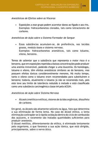 199
CAPÍTULO VII – AValiaÇão da exposição
ocupacional a agentes químicos
Anestésicos de Efeitos sobre as Vísceras
		 •	 Exposições a esse grupo podem acarretar danos ao fígado e aos rins.
			 Exemplos: hidrocarbonetos clorados, tais como tetracloreto de
carbono.
Anestésicos de Ação sobre o Sistema Formador de Sangue
		 •	 Essas substâncias acumulam-se, de preferência, nos tecidos
graxos, medula óssea e sistema nervoso.
			 Exemplos: hidrocarbonetos aromáticos, tais como tolueno,
xileno, benzeno.
Temos de salientar que a substância que representa o maior risco é o
benzeno, que em exposições repetidas a baixas concentrações pode produzir
uma anemia irreversível, podendo chegar a uma leucemia. Os homólogos,
tolueno e xileno, têm efeitos anestésicos similares ao do benzeno, mas
possuem efeitos tóxicos consideravelmente menores. Há muito tempo,
tanto o xileno como o tolueno eram recomendados para substituírem o
benzeno; todavia, atualmente o tolueno já não se recomenda mais, pois
este teve seu limite de tolerância reduzido à metade e está classificado
como uma substância carcinogênica classe A4 pela ACGIH.
Anestésicos de Ação sobre Sistema Nervoso
		 •	 Álcoois (metílico e etílico), ésteres de ácidos orgânicos, dissulfeto
de carbono.
Em geral, os álcoois são altamente solúveis na água, fato que determina
a sua eliminação de forma lenta. No caso do álcool etílico, a lenta
eliminação contrapõe-se à rápida oxidação dentro do ciclo de combustão
dos açúcares, e raramente são inaladas quantidades suficientes para
produzir anestesia.
O álcool metílico, diferentemente do etílico, é eliminado lentamente
pelo organismo, o que favorece a sua ação tóxica, que está dirigida,
principalmente, sobre o nervo ótico.
 