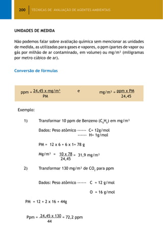 200 TÉCNICAS DE AVALIAÇÃO DE AGENTES AMBIENTAIS
UNIDADES DE MEDIDA
Não podemos falar sobre avaliação química sem mencionar as unidades
de medida, as utilizadas para gases e vapores, o ppm (partes de vapor ou
gás por milhão de ar contaminado, em volume) ou mg/m³ (miligramas
por metro cúbico de ar).
Conversão de fórmulas
ppm = 24,45 x mg/m³ e mg/m³ = ppm x PM
PM 24,45
Exemplo:
		 1)	 Transformar 10 ppm de Benzeno (C6
H6
) em mg/m³
		 Dados: Peso atômico ------ C= 12g/mol
		 ------ H= 1g/mol
		 PM = 12 x 6 + 6 x 1= 78 g
		 Mg/m³ = 10 x 78 = 31,9 mg/m³
	 24,45
		 2)	 Transformar 130 mg/m³ de CO2
para ppm
		 Dados: Peso atômico ------ C = 12 g/mol
	 O = 16 g/mol
PM = 12 + 2 x 16 + 44g
Ppm = 24,45 x 130 = 72,2 ppm
44
 