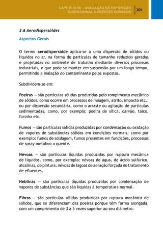201
CAPÍTULO VII – AValiaÇão da exposição
ocupacional a agentes químicos
2.6 Aerodispersóides
Aspectos Gerais
O termo aerodispersóide aplica-se a uma dispersão de sólidos ou
líquidos no ar, na forma de partículas de tamanho reduzido geradas
e projetadas no ambiente de trabalho mediante diversos processos
industriais, e que pode se manter em suspensão por um longo tempo,
permitindo a inalação do contaminante pelos expostos.
Subdividem-se em:
Poeiras — são partículas sólidas produzidas pelo rompimento mecânico
de sólidos, como ocorre em processos de moagem, atrito, impacto etc.,
ou por dispersão secundária, como o arraste ou agitação de partículas
sedimentadas, como, por exemplo: poeira de sílica, carvão, talco,
farinha etc.
Fumos — são partículas sólidas produzidas por condensação ou oxidação
de vapores de substâncias sólidas em condições normais, como por
exemplo: fumos de soldagem, fumos presentes em fundições, processos
de spray metálico a quente.
Névoas — são partículas líquidas produzidas por ruptura mecânica
de líquidos, como, por exemplo: névoas de água, de ácido sulfúrico,
alcalinas, de pintura, névoas de lagoas de aeração forçada no tratamento
de efluentes.
Neblinas — são partículas líquidas produzidas por condensação de
vapores de substâncias que são liquidas à temperatura normal.
Fibras — são partículas sólidas produzidas por ruptura mecânica de
sólidos, que se diferenciam das poeiras porque têm forma alongada,
com um comprimento de 3 a 5 vezes superior ao seu diâmetro.
 