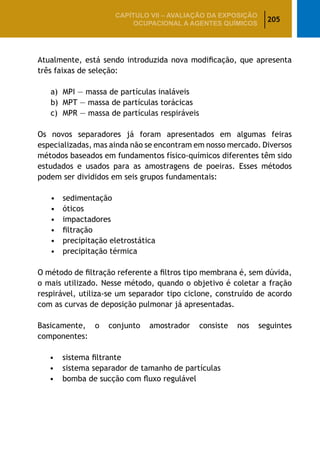 205
CAPÍTULO VII – AValiaÇão da exposição
ocupacional a agentes químicos
Atualmente, está sendo introduzida nova modificação, que apresenta
três faixas de seleção:
a)	 MPI — massa de partículas inaláveis
b)	 MPT — massa de partículas torácicas
c)	 MPR — massa de partículas respiráveis
Os novos separadores já foram apresentados em algumas feiras
especializadas, mas ainda não se encontram em nosso mercado. Diversos
métodos baseados em fundamentos físico-químicos diferentes têm sido
estudados e usados para as amostragens de poeiras. Esses métodos
podem ser divididos em seis grupos fundamentais:
•	 sedimentação
•	 óticos
•	 impactadores
•	 filtração
•	 precipitação eletrostática
•	 precipitação térmica
O método de filtração referente a filtros tipo membrana é, sem dúvida,
o mais utilizado. Nesse método, quando o objetivo é coletar a fração
respirável, utiliza-se um separador tipo ciclone, construído de acordo
com as curvas de deposição pulmonar já apresentadas.
Basicamente, o conjunto amostrador consiste nos seguintes
componentes:
•	 sistema filtrante
•	 sistema separador de tamanho de partículas
•	 bomba de sucção com fluxo regulável
 
