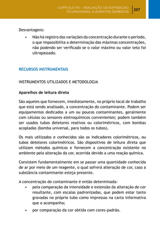 207
CAPÍTULO VII – AValiaÇão da exposição
ocupacional a agentes químicos
Desvantagens:
•	 Não há registro das variações da concentração durante o período,
o que impossibilita a determinação das máximas concentrações,
não podendo ser verificado se o valor máximo ou valor teto foi
ultrapassado.
RECURSOS INSTRUMENTAIS
INSTRUMENTOS UTILIZADOS E METODOLOGIA
Aparelhos de leitura direta
São aqueles que fornecem, imediatamente, no próprio local de trabalho
que está sendo analisado, a concentração do contaminante. Podem ser
equipamentos dedicados a um ou poucos contaminantes, geralmente
com células ou sensores eletroquímicos convenientes; podem também
ser usados tubos detetores reativos ou colorimétricos, com bombas
acopladas (bomba universal, para todos os tubos).
Os mais utilizados e conhecidos são os indicadores colorimétricos, ou
tubos detetores colorimétricos. São dispositivos de leitura direta que
utilizam métodos químicos e fornecem a concentração existente no
ambiente pela alteração da cor, ocorrida devido a uma reação química.
Consistem fundamentalmente em se passar uma quantidade conhecida
de ar por meio de um reagente, o qual sofrerá alteração de cor, caso a
substância contaminante esteja presente.
A concentração do contaminante é então determinada:
•	 pela comparação da intensidade e extensão da alteração de cor
resultante, com escalas padronizadas, que podem estar tanto
gravadas no próprio tubo como impressas na carta informativa
que o acompanha;
•	 por comparação da cor obtida com cores-padrão.
 