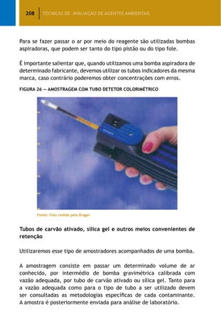 208 TÉCNICAS DE AVALIAÇÃO DE AGENTES AMBIENTAIS
Para se fazer passar o ar por meio do reagente são utilizadas bombas
aspiradoras, que podem ser tanto do tipo pistão ou do tipo fole.
É importante salientar que, quando utilizamos uma bomba aspiradora de
determinado fabricante, devemos utilizar os tubos indicadores da mesma
marca, caso contrário poderemos obter concentrações com erros.
Figura 26 — Amostragem com Tubo Detetor Colorimétrico
	 Fonte: Foto cedida pela Drager
Tubos de carvão ativado, sílica gel e outros meios convenientes de
retenção
Utilizaremos esse tipo de amostradores acompanhados de uma bomba.
A amostragem consiste em passar um determinado volume de ar
conhecido, por intermédio de bomba gravimétrica calibrada com
vazão adequada, por tubo de carvão ativado ou sílica gel. Tanto para
a vazão adequada como para o tipo de tubo a ser utilizado devem
ser consultadas as metodologias específicas de cada contaminante.
A amostra é posteriormente enviada para análise de laboratório.
 