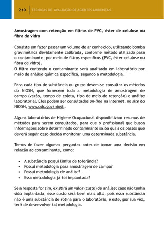 210 TÉCNICAS DE AVALIAÇÃO DE AGENTES AMBIENTAIS
Amostragem com retenção em filtros de PVC, éster de celulose ou
fibra de vidro
Consiste em fazer passar um volume de ar conhecido, utilizando bomba
gravimétrica devidamente calibrada, conforme método utilizado para
o contaminante, por meio de filtros específicos (PVC, éster celulose ou
fibra de vidro).
O filtro contendo o contaminante será analisado em laboratório por
meio de análise química específica, segundo a metodologia.
Para cada tipo de substância ou grupo devem-se consultar os métodos
do NIOSH, que fornecem toda a metodologia de amostragem de
campo (vazão, tempo de coleta, tipo de meio de retenção) e análise
laboratorial. Eles podem ser consultados on-line na internet, no site do
NIOSH, www.cdc.gov/niosh.
Alguns laboratórios de Higiene Ocupacional disponibilizam resumos de
métodos para serem consultados, para que o profissional que busca
informações sobre determinado contaminante saiba quais os passos que
deverá seguir caso decida monitorar uma determinada substância.
Temos de fazer algumas perguntas antes de tomar uma decisão em
relação ao contaminante, como:
•	 A substância possui limite de tolerância?
•	 Possui metodologia para amostragem de campo?
•	 Possui metodologia de análise?
•	 Essa metodologia já foi implantada?
Se a resposta for sim, existirá um valor (custo) de análise; caso não tenha
sido implantada, esse custo será bem mais alto, pois essa substância
não é uma substância de rotina para o laboratório, e este, por sua vez,
terá de desenvolver tal metodologia.
 