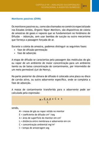 211
CAPÍTULO VII – AValiaÇão da exposição
ocupacional a agentes químicos
Monitores passivos (OVM)
Os monitores passivos ou, como são chamados no comércio especializado
nos Estados Unidos, Organic Vapor Monitors, são dispositivos de coleta
de amostras de gases e vapores que se fundamentam no fenômeno de
Difusão — Adsorção, sem usar bombas de sucção ou outro mecanismo
que forneça a passagem forçada de ar.
Durante a coleta da amostra, podemos distinguir as seguintes fases:
•	 fase de difusão-permeação
•	 fase de adsorção
A etapa de difusão se caracteriza pela passagem das moléculas do gás
ou vapor de um ambiente de maior concentração para um ambiente
isento ou de baixa concentração de contaminante, por intermédio de
um meio permeável (Lei de Henry).
Na parte posterior da câmara de difusão é colocada uma placa ou disco
de carvão ativo, ou outro adsorvente específico, onde se completa a
fase de adsorção.
A massa de contaminante transferida para o adsorvente pode ser
calculada pela expressão:
M = E x A x C x t
L
sendo,
		 M = massa de gás ou vapor retido no monitor
		 E = coeficiente de difusão cm2
/seg
		 A = área de superfície do monitor em cm2
		 L = distância entre membrana e adsorvente em cm
		 C = concentração ambiental mg/m3
		 t = tempo de amostragem seg
 
