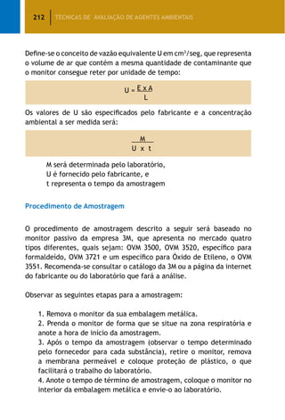 212 TÉCNICAS DE AVALIAÇÃO DE AGENTES AMBIENTAIS
Define-se o conceito de vazão equivalente U em cm3
/seg, que representa
o volume de ar que contém a mesma quantidade de contaminante que
o monitor consegue reter por unidade de tempo:
U = E x A
L
Os valores de U são especificados pelo fabricante e a concentração
ambiental a ser medida será:
M
U x t
		 M será determinada pelo laboratório,
		 U é fornecido pelo fabricante, e
		 t representa o tempo da amostragem
Procedimento de Amostragem
O procedimento de amostragem descrito a seguir será baseado no
monitor passivo da empresa 3M, que apresenta no mercado quatro
tipos diferentes, quais sejam: OVM 3500, OVM 3520, específico para
formaldeído, OVM 3721 e um específico para Óxido de Etileno, o OVM
3551. Recomenda-se consultar o catálogo da 3M ou a página da internet
do fabricante ou do laboratório que fará a análise.
Observar as seguintes etapas para a amostragem:
		 1. Remova o monitor da sua embalagem metálica.
		 2. Prenda o monitor de forma que se situe na zona respiratória e
anote a hora de início da amostragem.
		 3. Após o tempo da amostragem (observar o tempo determinado
pelo fornecedor para cada substância), retire o monitor, remova
a membrana permeável e coloque proteção de plástico, o que
facilitará o trabalho do laboratório.
		 4. Anote o tempo de término de amostragem, coloque o monitor no
interior da embalagem metálica e envie-o ao laboratório.
 