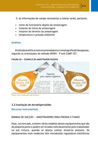 213
CAPÍTULO VII – AValiaÇão da exposição
ocupacional a agentes químicos
		 5. As informações de campo necessárias a coletar serão, portanto:
•	 nome do funcionário objeto da amostragem
•	 instante do início da amostragem
•	 instante do término da amostragem
•	 temperatura e pressão ambiente
Análises
Ométodoanalíticomaisrecomendadoéacromatografiadefasegasosa,
segundo as orientações do método NIOSH – P and CAMP 127.
Figura 28 — exemplo de amostrador passivo
Fonte: Foto cedida pela 3M do Brasil
3.2 Avaliação de Aerodispersóides
Recursos instrumentais
BOMBAS DE SUCÇÃO — AMOSTRADORES PARA POEIRAS E FUMOS
Hoje, no mercado, existem vários modelos desses equipamentos que são
de pequeno porte e podem ser levados individualmente pelo trabalhador
na sua cintura, quando se deseja coletar amostras pessoais. Os
equipamentos mais modernos têm introduzido reguladores eletrônicos
 