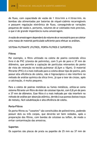 214 TÉCNICAS DE AVALIAÇÃO DE AGENTES AMBIENTAIS
de fluxo, com capacidade de vazão de 1 litro/min a 4 litros/min. As
bombas são alimentadas por baterias de níquel-cádmio recarregáveis
e possuem regulação eletrônica de fluxo, conseguindo-se variações
pequenas de vazão e, portanto, volumes de ar coletados mais precisos,
o que é de grande importância numa amostragem.
Avazãodeamostragemdependerádovolumedearnecessárioparasecoletar
uma massa de material particulado suficiente para efetuar as análises.
SISTEMA FILTRANTE (FILTROS, PORTA-FILTROS E SUPORTES)
Filtros
Por exemplo, o filtro utilizado na coleta de poeira contendo sílica
livre é de PVC (cloreto de polivinila), com 5 μm de poro e 37 mm de
diâmetro, que permite a captação de partículas relevantes do ponto
de vista de retenção no tecido pulmonar (0,5μm a 10μm). O material
filtrante (PVC) é o mais indicado para a coleta desse tipo de poeira, pois
possui alta eficiência de coleta, não é higroscópico e não interfere no
método de análise química da sílica livre, já que o teor de cinzas, após
a calcinação, é muito pequeno.
Para a coleta de poeiras metálicas ou fumos metálicos, utiliza-se como
sistema filtrante um filtro de éster de celulose tipo AA, com 0,8 μm de poro
e 37 mm de diâmetro. Esse filtro é o mais indicado por não interferir no
método de análise por absorção atômica, devido à sua pureza (baixos traços
de metais), fácil solubilização e alta eficiência de coleta.
Porta-Filtros
Os porta-filtros ou “cassetes” são constituídos de poliestireno, podendo
possuir dois ou três corpos, que deverão ser bem vedados, após a
preparação dos filtros, com bandas de celulose ou teflon, de modo a
evitar contaminação das amostras.
Suportes
Os suportes são placas de prata ou papelão de 25 mm ou 37 mm de
 