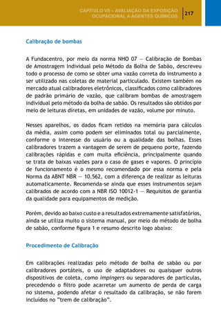 217
CAPÍTULO VII – AValiaÇão da exposição
ocupacional a agentes químicos
Calibração de bombas
A Fundacentro, por meio da norma NHO 07 — Calibração de Bombas
de Amostragem Individual pelo Método da Bolha de Sabão, descreveu
todo o processo de como se obter uma vazão correta do instrumento a
ser utilizado nas coletas de material particulado. Existem também no
mercado atual calibradores eletrônicos, classificados como calibradores
de padrão primário de vazão, que calibram bombas de amostragem
individual pelo método da bolha de sabão. Os resultados são obtidos por
meio de leituras diretas, em unidades de vazão, volume por minuto.
Nesses aparelhos, os dados ficam retidos na memória para cálculos
da média, assim como podem ser eliminados total ou parcialmente,
conforme o interesse do usuário ou a qualidade das bolhas. Esses
calibradores trazem a vantagem de serem de pequeno porte, fazendo
calibrações rápidas e com muita eficiência, principalmente quando
se trata de baixas vazões para o caso de gases e vapores. O princípio
de funcionamento é o mesmo recomendado por essa norma e pela
Norma da ABNT NBR — 10.562, com a diferença de realizar as leituras
automaticamente. Recomenda-se ainda que esses instrumentos sejam
calibrados de acordo com a NBR ISO 10012-1 — Requisitos de garantia
da qualidade para equipamentos de medição.
Porém, devido ao baixo custo e a resultados extremamente satisfatórios,
ainda se utiliza muito o sistema manual, por meio do método de bolha
de sabão, conforme figura 1 e resumo descrito logo abaixo:
Procedimento de Calibração
Em calibrações realizadas pelo método de bolha de sabão ou por
calibradores portáteis, o uso de adaptadores ou quaisquer outros
dispositivos de coleta, como impingers ou separadores de partículas,
precedendo o filtro pode acarretar um aumento de perda de carga
no sistema, podendo afetar o resultado da calibração, se não forem
incluídos no “trem de calibração”.
 
