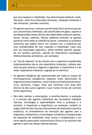 20 TÉCNICAS DE AVALIAÇÃO DE AGENTES AMBIENTAIS
que será exposto o trabalhador. Sua denominação habitual: ruído,
vibrações, calor/frio (interações térmicas), radiações ionizantes e
não ionizantes, pressões anormais;
•	Os agentes químicos, mais por sua dimensão físico-química que por
sua característica individual, são classificados em gases, vapores e
aerodispersóides (estes últimos são subdivididos ainda em poeiras,
fumos, névoas, neblinas, fibras); podemos entender os agentes
químicos como todas as substâncias puras, compostos ou produtos
(misturas) que podem entrar em contato com o organismo por
uma multiplicidade de vias, expondo o trabalhador. Cada caso
tem sua toxicologia específica, sendo também possível agrupá-
los em famílias químicas, quando de importância toxicológica
(hidrocarbonetos aromáticos, por exemplo);
•	As “vias de ingresso” ou de contato com o organismo consideradas
tradicionalmente são as vias respiratória (inalação), cutânea (por
meio da pele intacta) e digestiva (ingestão). A respiratória é a de
maior importância industrial, seguida da via dérmica;
•	Os agentes biológicos são representados por todas as classes de
microorganismos patogênicos (algumas vezes adicionados de
organismos mais complexos, como insetos e animais peçonhentos):
vírus, bactérias, fungos. Note que merecem uma ação bem
diversa da dos outros agentes e que muitas formas de controle
serão específicas;
•	Para bem realizar a antecipação, o reconhecimento, a avaliação
e o controle dos agentes ambientais são necessárias múltiplas
ciências, tecnologias e especialidades. Para a avaliação e o
controle, é importante a engenharia; na avaliação, também se
exige o domínio dos recursos instrumentais de laboratório (química
analítica); no entendimento da interação dos agentes com o
organismo, a bioquímica, a toxicologia e a medicina.Acompreensão
da exposição do trabalhador (esse termo é fundamental) a um
certo agente passa pelas características físicas e/ou químicas dos
agentes e pelo uso dessas ciências básicas;
 