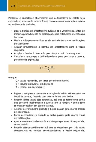 218 TÉCNICAS DE AVALIAÇÃO DE AGENTES AMBIENTAIS
Portanto, é importante observarmos que o dispositivo de coleta seja
colocado no sistema da mesma forma como será usado durante a coleta
no ambiente de trabalho.
•	 Ligar a bomba de amostragem durante 15 a 20 minutos, antes de
iniciar o procedimento de calibração, para estabilizar a tensão das
baterias.
•	 Medir a voltagem e verificar se ela está dentro das especificações
do fabricante.
•	 Ajustar previamente a bomba de amostragem para a vazão
requerida.
•	 Acoplar a bomba à bureta de precisão por meio da mangueira.
•	 Calcular o tempo que a bolha deve levar para percorrer a bureta,
por meio da expressão:
T = V x 60
Q
em que:
		 Q = vazão requerida, em litros por minuto (l/min)
		 V = volume da bureta, em litros (l)
		 T = tempo, em segundos (s)
•	 Erguer o recipiente contendo a solução de sabão até encostar ao
bocal da bureta, fazendo com que se forme uma bolha.
•	 Repetir várias vezes essa operação, até que se forme uma bolha
que percorra inteiramente a bureta sem se romper. A bolha deve
se manter estável em todo o trajeto.
•	 Acionar o cronômetro quando a bolha passar pela marca inicial
de calibração.
•	 Parar o cronômetro quando a bolha passar pela marca final
de calibração.
•	 Ajustar novamente a bomba de amostragem para a vazão requerida,
se necessário.
•	 Repetir esse procedimento até que se obtenham por três vezes
consecutivas os tempos correspondentes à vazão requerida,
 