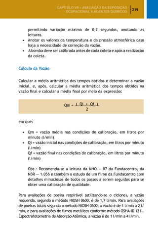 219
CAPÍTULO VII – AValiaÇão da exposição
ocupacional a agentes químicos
permitindo variação máxima de 0,2 segundos, anotando as
leituras.
•	 Anotar os valores da temperatura e da pressão atmosférica caso
haja a necessidade de correção da vazão.
•	 Abomba deve ser calibrada antes de cada coleta e após a realização
da coleta.
Cálculo da Vazão
Calcular a média aritmética dos tempos obtidos e determinar a vazão
inicial, e, após, calcular a média aritmética dos tempos obtidos na
vazão final e calcular a média final por meio da expressão:
Qm = ( Qi + Qf )
2
em que:
•	 Qm = vazão média nas condições de calibração, em litros por
minuto (l/min)
•	 Qi = vazão inicial nas condições de calibração, em litros por minuto
(l/min)
		 Qf = vazão final nas condições de calibração, em litros por minuto
(l/min)
		 Obs.: Recomenda-se a leitura da NHO — 07 da Fundacentro, da
NBR — 1.056 e também o estudo de um filme da Fundacentro com
detalhes minuciosos de todos os passos a serem seguidos para se
obter uma calibração de qualidade.
Para avaliações de poeira respirável (utilizando-se o ciclone), a vazão
requerida, segundo o método NIOSH 0600, é de 1,7 l/min. Para avaliações
de poeiras totais segundo o método NIOSH 0500, a vazão é de 1 l/min a 2 l/
min, e para avaliações de fumos metálicos conforme método OSHA-ID 121—
Espectrofotometria de Absorção Atômica, a vazão é de 1 l/min a 4 l/min.
 