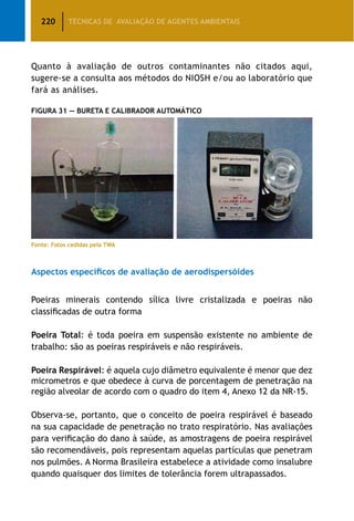 220 TÉCNICAS DE AVALIAÇÃO DE AGENTES AMBIENTAIS
Quanto à avaliação de outros contaminantes não citados aqui,
sugere-se a consulta aos métodos do NIOSH e/ou ao laboratório que
fará as análises.
Figura 31 — Bureta e Calibrador Automático
Fonte: Fotos cedidas pela TWA
Aspectos específicos de avaliação de aerodispersóides
Poeiras minerais contendo sílica livre cristalizada e poeiras não
classificadas de outra forma
Poeira Total: é toda poeira em suspensão existente no ambiente de
trabalho: são as poeiras respiráveis e não respiráveis.
Poeira Respirável: é aquela cujo diâmetro equivalente é menor que dez
micrometros e que obedece à curva de porcentagem de penetração na
região alveolar de acordo com o quadro do item 4, Anexo 12 da NR-15.
Observa-se, portanto, que o conceito de poeira respirável é baseado
na sua capacidade de penetração no trato respiratório. Nas avaliações
para verificação do dano à saúde, as amostragens de poeira respirável
são recomendáveis, pois representam aquelas partículas que penetram
nos pulmões. A Norma Brasileira estabelece a atividade como insalubre
quando quaisquer dos limites de tolerância forem ultrapassados.
 